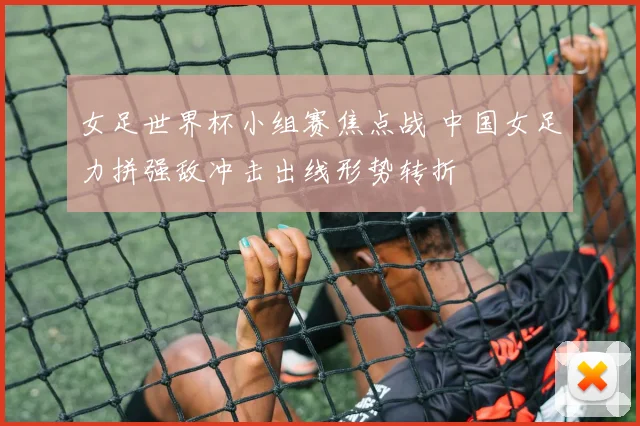 女足世界杯小组赛焦点战 中国女足力拼强敌冲击出线形势转折