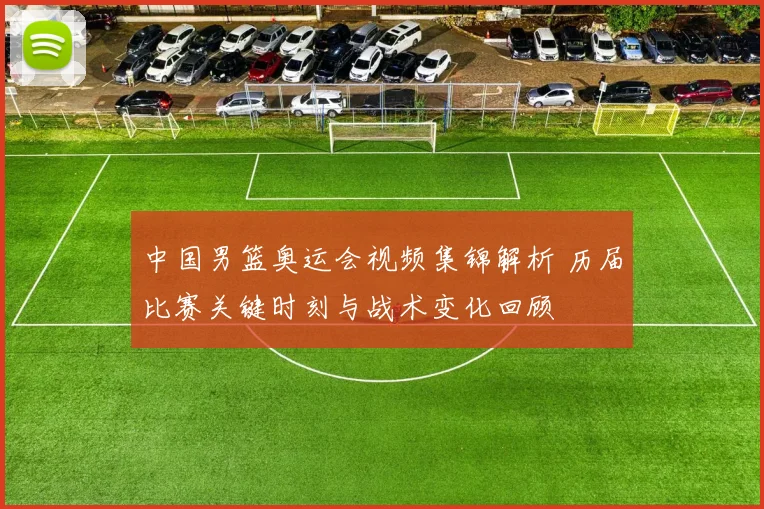 中国男篮奥运会视频集锦解析 历届比赛关键时刻与战术变化回顾