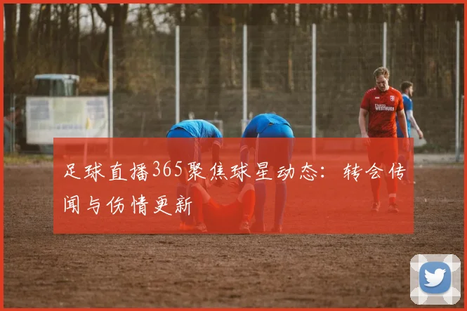 足球直播365聚焦球星动态：转会传闻与伤情更新