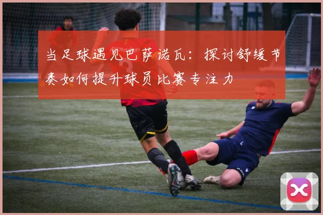 当足球遇见巴萨诺瓦:探讨舒缓节奏如何提升球员比赛专注力