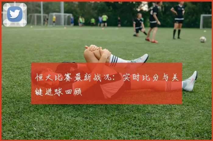 恒大比赛最新战况：实时比分与关键进球回顾