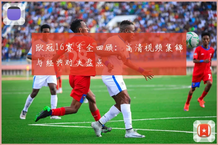 欧冠16赛季全回顾:高清视频集锦与经典对决盘点