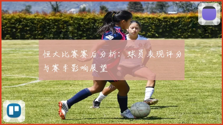 恒大比赛赛后分析：球员表现评分与赛季影响展望