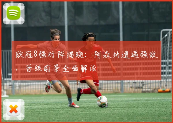 欧冠8强对阵揭晓：阿森纳遭遇强敌，晋级前景全面解读