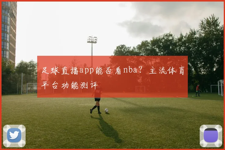 足球直播app能否看nba？主流体育平台功能测评