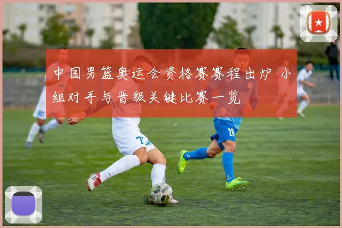 中国男篮奥运会资格赛赛程出炉 小组对手与晋级关键比赛一览