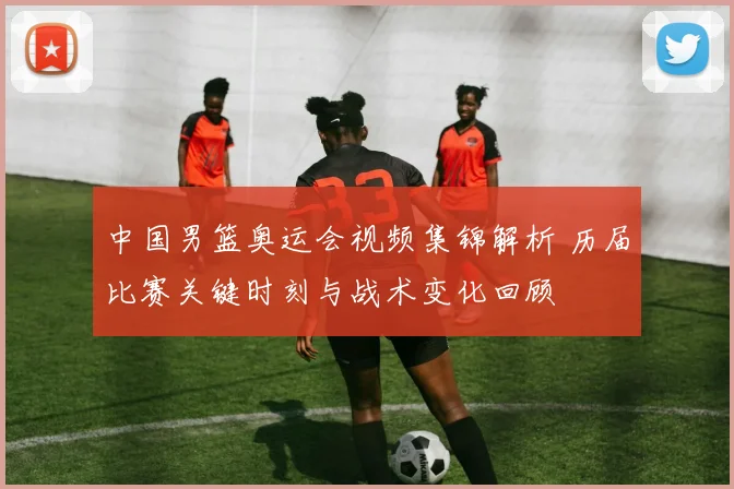 中国男篮奥运会视频集锦解析 历届比赛关键时刻与战术变化回顾