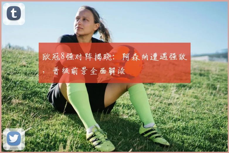 欧冠8强对阵揭晓：阿森纳遭遇强敌，晋级前景全面解读