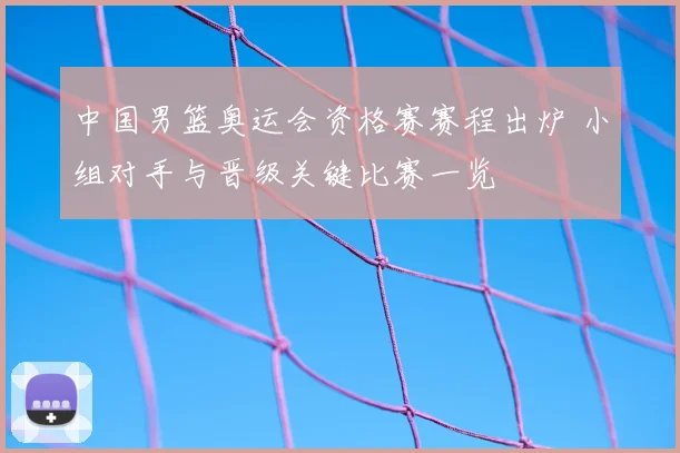 中国男篮奥运会资格赛赛程出炉 小组对手与晋级关键比赛一览