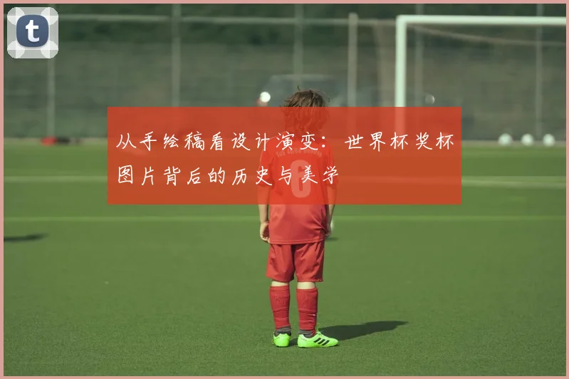 从手绘稿看设计演变：世界杯奖杯图片背后的历史与美学
