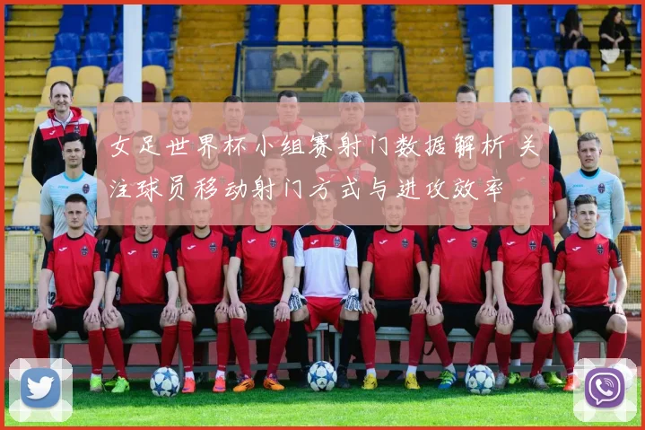 女足世界杯小组赛射门数据解析 关注球员移动射门方式与进攻效率