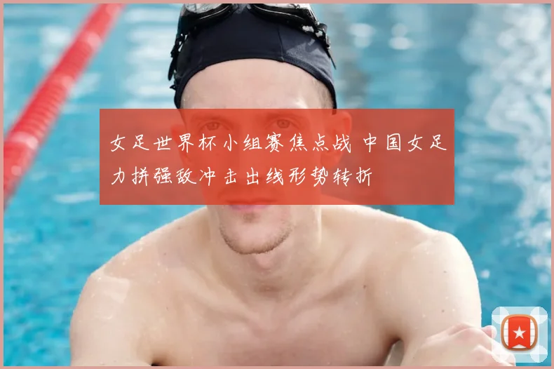 女足世界杯小组赛焦点战 中国女足力拼强敌冲击出线形势转折