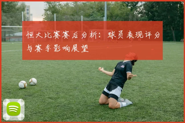 恒大比赛赛后分析：球员表现评分与赛季影响展望